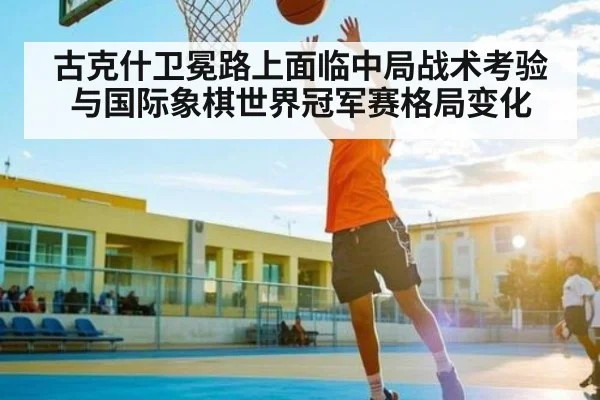 古克什卫冕路上面临中局战术考验与国际象棋世界冠军赛格局变化